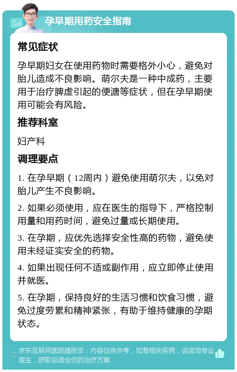 孕早期用药安全指南 常见症状 孕早期妇女在使用药物时需要格外小心，避免对胎儿造成不良影响。萌尔夫是一种中成药，主要用于治疗脾虚引起的便溏等症状，但在孕早期使用可能会有风险。 推荐科室 妇产科 调理要点 1. 在孕早期（12周内）避免使用萌尔夫，以免对胎儿产生不良影响。 2. 如果必须使用，应在医生的指导下，严格控制用量和用药时间，避免过量或长期使用。 3. 在孕期，应优先选择安全性高的药物，避免使用未经证实安全的药物。 4. 如果出现任何不适或副作用，应立即停止使用并就医。 5. 在孕期，保持良好的生活习惯和饮食习惯，避免过度劳累和精神紧张，有助于维持健康的孕期状态。