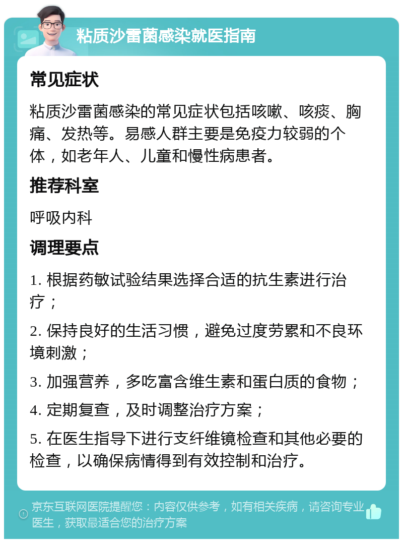 粘质沙雷菌感染就医指南 常见症状 粘质沙雷菌感染的常见症状包括咳嗽、咳痰、胸痛、发热等。易感人群主要是免疫力较弱的个体，如老年人、儿童和慢性病患者。 推荐科室 呼吸内科 调理要点 1. 根据药敏试验结果选择合适的抗生素进行治疗； 2. 保持良好的生活习惯，避免过度劳累和不良环境刺激； 3. 加强营养，多吃富含维生素和蛋白质的食物； 4. 定期复查，及时调整治疗方案； 5. 在医生指导下进行支纤维镜检查和其他必要的检查，以确保病情得到有效控制和治疗。