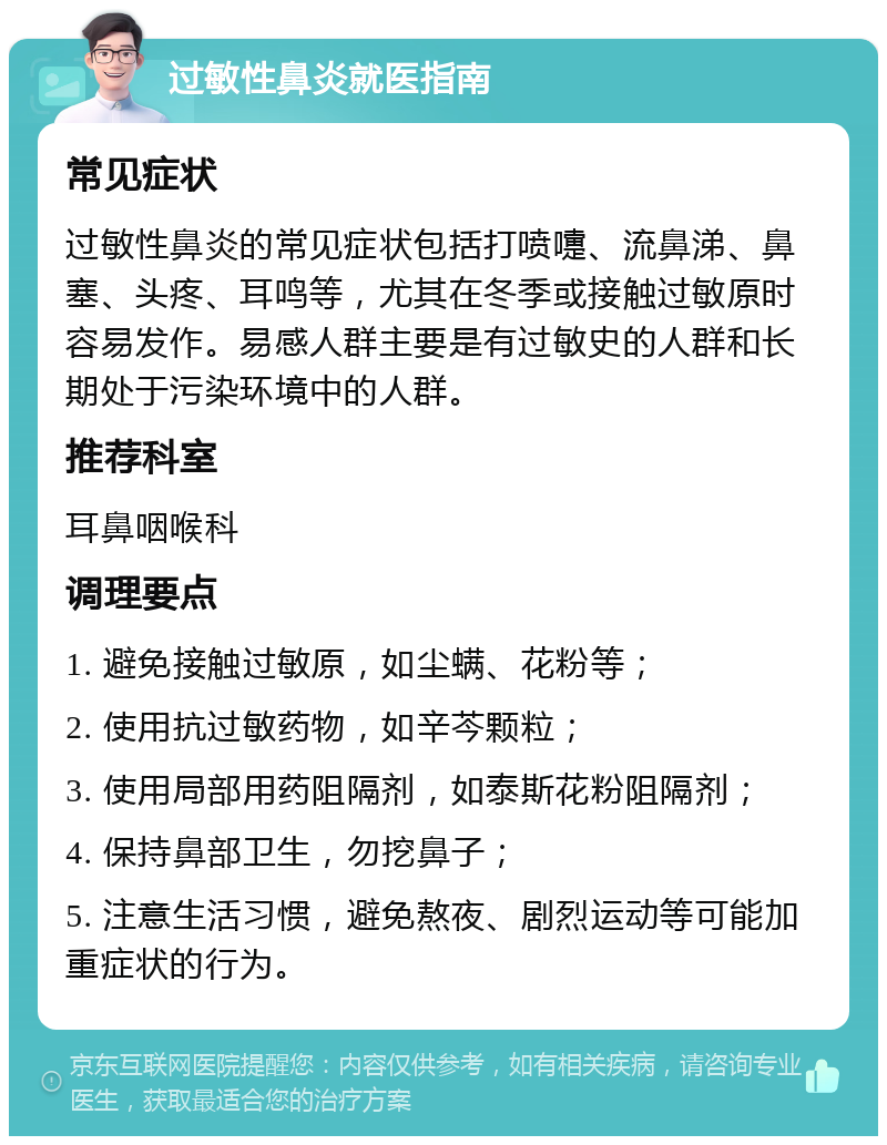 过敏性鼻炎就医指南 常见症状 过敏性鼻炎的常见症状包括打喷嚏、流鼻涕、鼻塞、头疼、耳鸣等，尤其在冬季或接触过敏原时容易发作。易感人群主要是有过敏史的人群和长期处于污染环境中的人群。 推荐科室 耳鼻咽喉科 调理要点 1. 避免接触过敏原，如尘螨、花粉等； 2. 使用抗过敏药物，如辛芩颗粒； 3. 使用局部用药阻隔剂，如泰斯花粉阻隔剂； 4. 保持鼻部卫生，勿挖鼻子； 5. 注意生活习惯，避免熬夜、剧烈运动等可能加重症状的行为。