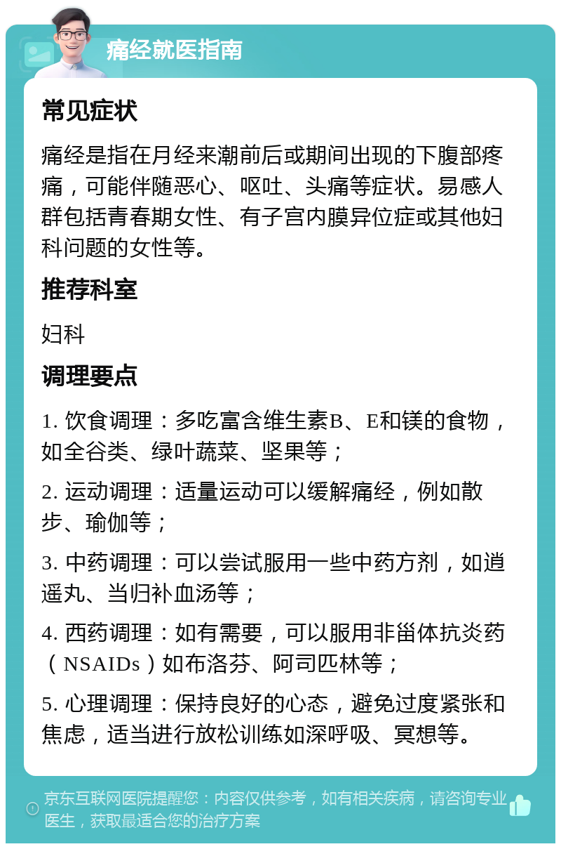 痛经就医指南 常见症状 痛经是指在月经来潮前后或期间出现的下腹部疼痛，可能伴随恶心、呕吐、头痛等症状。易感人群包括青春期女性、有子宫内膜异位症或其他妇科问题的女性等。 推荐科室 妇科 调理要点 1. 饮食调理：多吃富含维生素B、E和镁的食物，如全谷类、绿叶蔬菜、坚果等； 2. 运动调理：适量运动可以缓解痛经，例如散步、瑜伽等； 3. 中药调理：可以尝试服用一些中药方剂，如逍遥丸、当归补血汤等； 4. 西药调理：如有需要，可以服用非甾体抗炎药（NSAIDs）如布洛芬、阿司匹林等； 5. 心理调理：保持良好的心态，避免过度紧张和焦虑，适当进行放松训练如深呼吸、冥想等。