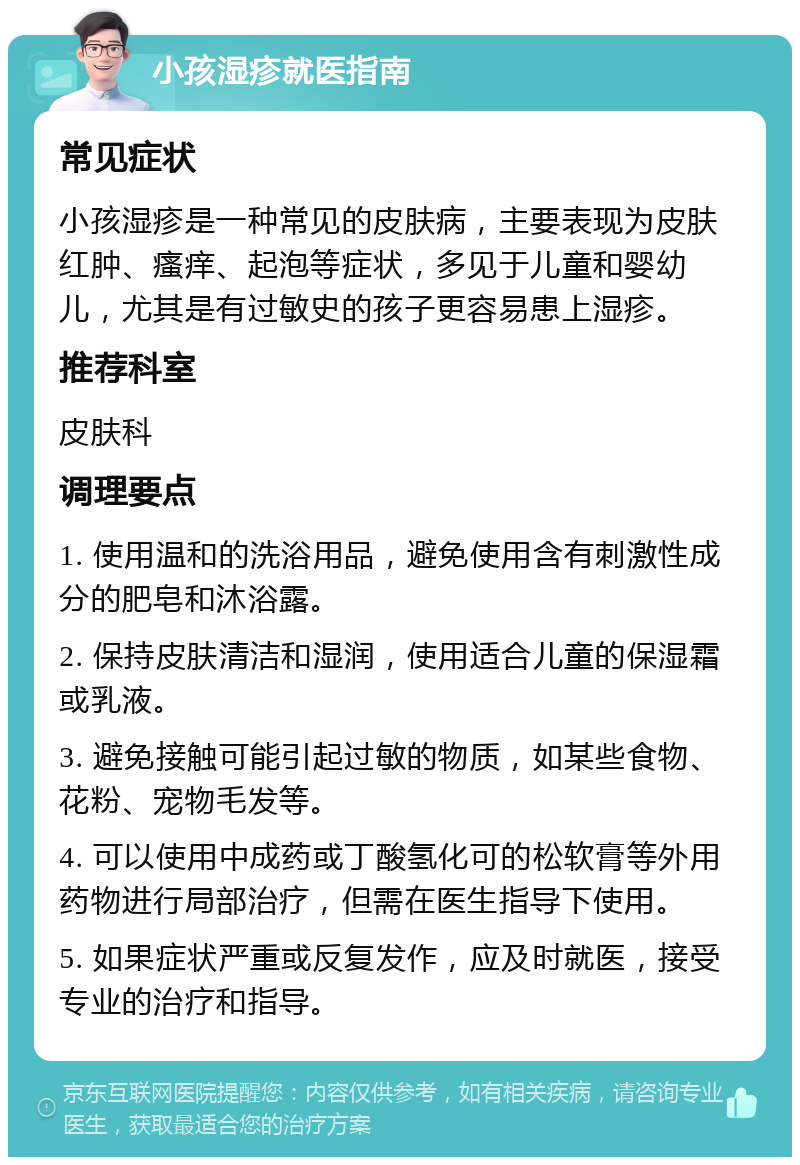 小孩湿疹就医指南 常见症状 小孩湿疹是一种常见的皮肤病，主要表现为皮肤红肿、瘙痒、起泡等症状，多见于儿童和婴幼儿，尤其是有过敏史的孩子更容易患上湿疹。 推荐科室 皮肤科 调理要点 1. 使用温和的洗浴用品，避免使用含有刺激性成分的肥皂和沐浴露。 2. 保持皮肤清洁和湿润，使用适合儿童的保湿霜或乳液。 3. 避免接触可能引起过敏的物质，如某些食物、花粉、宠物毛发等。 4. 可以使用中成药或丁酸氢化可的松软膏等外用药物进行局部治疗，但需在医生指导下使用。 5. 如果症状严重或反复发作，应及时就医，接受专业的治疗和指导。