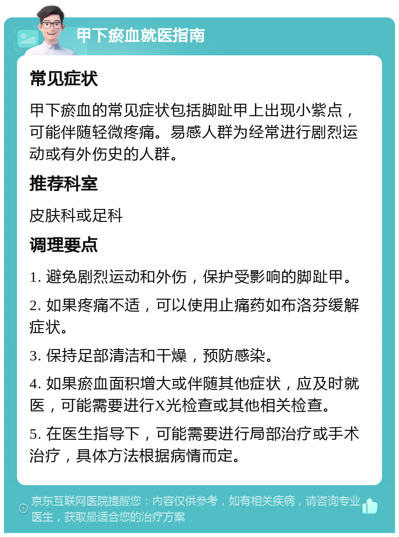 甲下瘀血就医指南 常见症状 甲下瘀血的常见症状包括脚趾甲上出现小紫点，可能伴随轻微疼痛。易感人群为经常进行剧烈运动或有外伤史的人群。 推荐科室 皮肤科或足科 调理要点 1. 避免剧烈运动和外伤，保护受影响的脚趾甲。 2. 如果疼痛不适，可以使用止痛药如布洛芬缓解症状。 3. 保持足部清洁和干燥，预防感染。 4. 如果瘀血面积增大或伴随其他症状，应及时就医，可能需要进行X光检查或其他相关检查。 5. 在医生指导下，可能需要进行局部治疗或手术治疗，具体方法根据病情而定。