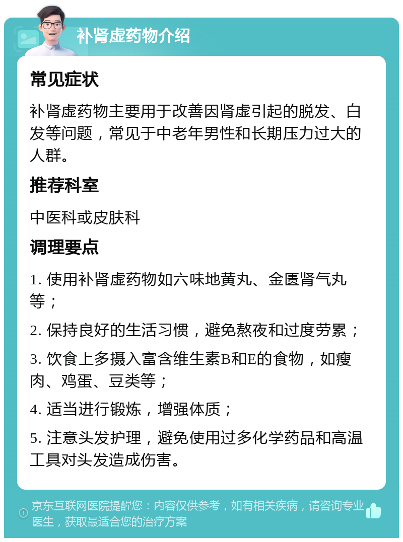 补肾虚药物介绍 常见症状 补肾虚药物主要用于改善因肾虚引起的脱发、白发等问题，常见于中老年男性和长期压力过大的人群。 推荐科室 中医科或皮肤科 调理要点 1. 使用补肾虚药物如六味地黄丸、金匮肾气丸等； 2. 保持良好的生活习惯，避免熬夜和过度劳累； 3. 饮食上多摄入富含维生素B和E的食物，如瘦肉、鸡蛋、豆类等； 4. 适当进行锻炼，增强体质； 5. 注意头发护理，避免使用过多化学药品和高温工具对头发造成伤害。