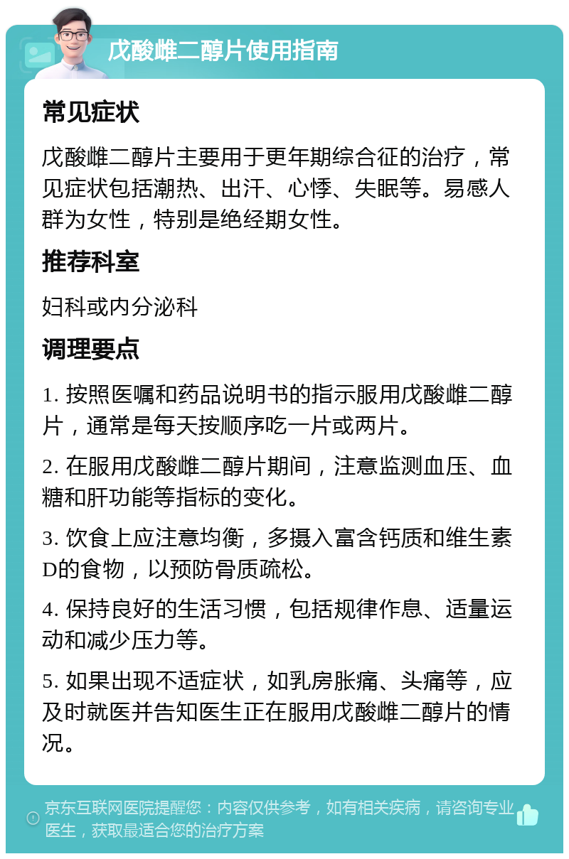 戊酸雌二醇片使用指南 常见症状 戊酸雌二醇片主要用于更年期综合征的治疗，常见症状包括潮热、出汗、心悸、失眠等。易感人群为女性，特别是绝经期女性。 推荐科室 妇科或内分泌科 调理要点 1. 按照医嘱和药品说明书的指示服用戊酸雌二醇片，通常是每天按顺序吃一片或两片。 2. 在服用戊酸雌二醇片期间，注意监测血压、血糖和肝功能等指标的变化。 3. 饮食上应注意均衡，多摄入富含钙质和维生素D的食物，以预防骨质疏松。 4. 保持良好的生活习惯，包括规律作息、适量运动和减少压力等。 5. 如果出现不适症状，如乳房胀痛、头痛等，应及时就医并告知医生正在服用戊酸雌二醇片的情况。