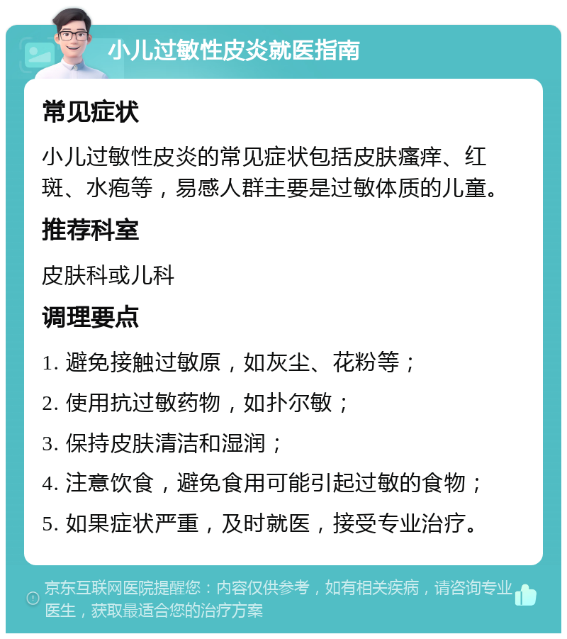 小儿过敏性皮炎就医指南 常见症状 小儿过敏性皮炎的常见症状包括皮肤瘙痒、红斑、水疱等，易感人群主要是过敏体质的儿童。 推荐科室 皮肤科或儿科 调理要点 1. 避免接触过敏原，如灰尘、花粉等； 2. 使用抗过敏药物，如扑尔敏； 3. 保持皮肤清洁和湿润； 4. 注意饮食，避免食用可能引起过敏的食物； 5. 如果症状严重，及时就医，接受专业治疗。