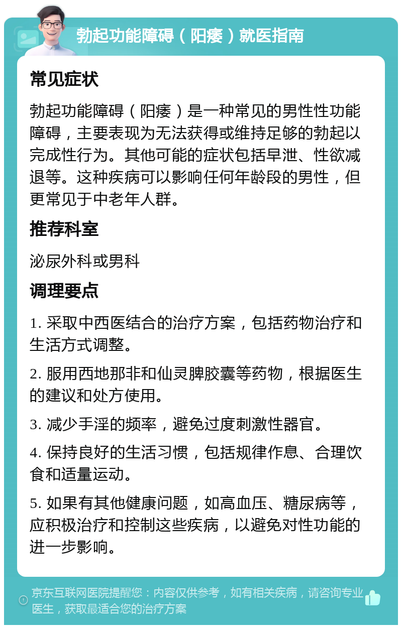 勃起功能障碍（阳痿）就医指南 常见症状 勃起功能障碍（阳痿）是一种常见的男性性功能障碍，主要表现为无法获得或维持足够的勃起以完成性行为。其他可能的症状包括早泄、性欲减退等。这种疾病可以影响任何年龄段的男性，但更常见于中老年人群。 推荐科室 泌尿外科或男科 调理要点 1. 采取中西医结合的治疗方案，包括药物治疗和生活方式调整。 2. 服用西地那非和仙灵脾胶囊等药物，根据医生的建议和处方使用。 3. 减少手淫的频率，避免过度刺激性器官。 4. 保持良好的生活习惯，包括规律作息、合理饮食和适量运动。 5. 如果有其他健康问题，如高血压、糖尿病等，应积极治疗和控制这些疾病，以避免对性功能的进一步影响。