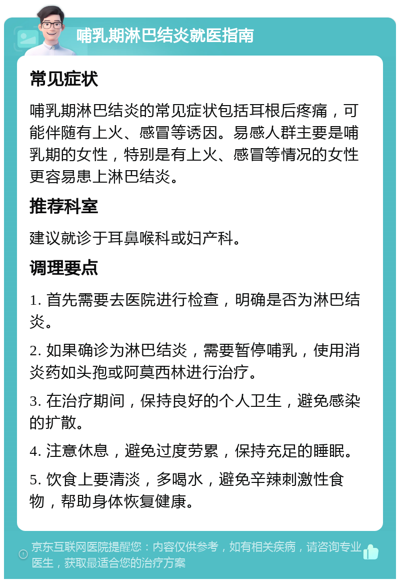 哺乳期淋巴结炎就医指南 常见症状 哺乳期淋巴结炎的常见症状包括耳根后疼痛，可能伴随有上火、感冒等诱因。易感人群主要是哺乳期的女性，特别是有上火、感冒等情况的女性更容易患上淋巴结炎。 推荐科室 建议就诊于耳鼻喉科或妇产科。 调理要点 1. 首先需要去医院进行检查，明确是否为淋巴结炎。 2. 如果确诊为淋巴结炎，需要暂停哺乳，使用消炎药如头孢或阿莫西林进行治疗。 3. 在治疗期间，保持良好的个人卫生，避免感染的扩散。 4. 注意休息，避免过度劳累，保持充足的睡眠。 5. 饮食上要清淡，多喝水，避免辛辣刺激性食物，帮助身体恢复健康。