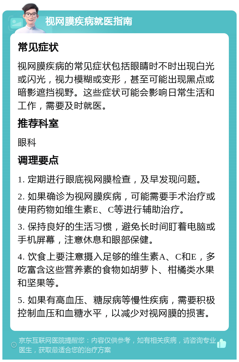 视网膜疾病就医指南 常见症状 视网膜疾病的常见症状包括眼睛时不时出现白光或闪光，视力模糊或变形，甚至可能出现黑点或暗影遮挡视野。这些症状可能会影响日常生活和工作，需要及时就医。 推荐科室 眼科 调理要点 1. 定期进行眼底视网膜检查，及早发现问题。 2. 如果确诊为视网膜疾病，可能需要手术治疗或使用药物如维生素E、C等进行辅助治疗。 3. 保持良好的生活习惯，避免长时间盯着电脑或手机屏幕，注意休息和眼部保健。 4. 饮食上要注意摄入足够的维生素A、C和E，多吃富含这些营养素的食物如胡萝卜、柑橘类水果和坚果等。 5. 如果有高血压、糖尿病等慢性疾病，需要积极控制血压和血糖水平，以减少对视网膜的损害。