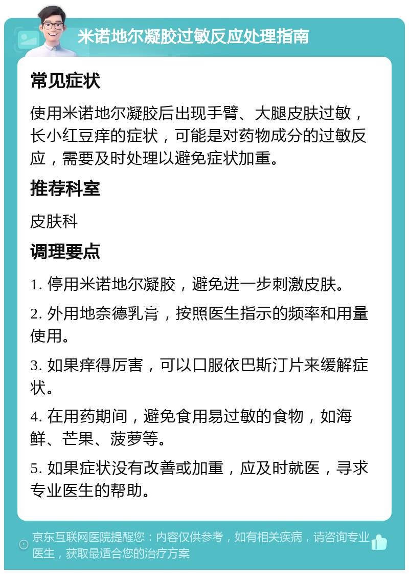 米诺地尔凝胶过敏反应处理指南 常见症状 使用米诺地尔凝胶后出现手臂、大腿皮肤过敏，长小红豆痒的症状，可能是对药物成分的过敏反应，需要及时处理以避免症状加重。 推荐科室 皮肤科 调理要点 1. 停用米诺地尔凝胶，避免进一步刺激皮肤。 2. 外用地奈德乳膏，按照医生指示的频率和用量使用。 3. 如果痒得厉害，可以口服依巴斯汀片来缓解症状。 4. 在用药期间，避免食用易过敏的食物，如海鲜、芒果、菠萝等。 5. 如果症状没有改善或加重，应及时就医，寻求专业医生的帮助。