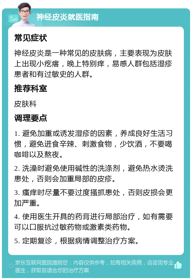 神经皮炎就医指南 常见症状 神经皮炎是一种常见的皮肤病，主要表现为皮肤上出现小疙瘩，晚上特别痒，易感人群包括湿疹患者和有过敏史的人群。 推荐科室 皮肤科 调理要点 1. 避免加重或诱发湿疹的因素，养成良好生活习惯，避免进食辛辣、刺激食物，少饮酒，不要喝咖啡以及熬夜。 2. 洗澡时避免使用碱性的洗涤剂，避免热水烫洗患处，否则会加重局部的皮疹。 3. 瘙痒时尽量不要过度搔抓患处，否则皮损会更加严重。 4. 使用医生开具的药膏进行局部治疗，如有需要可以口服抗过敏药物或激素类药物。 5. 定期复诊，根据病情调整治疗方案。