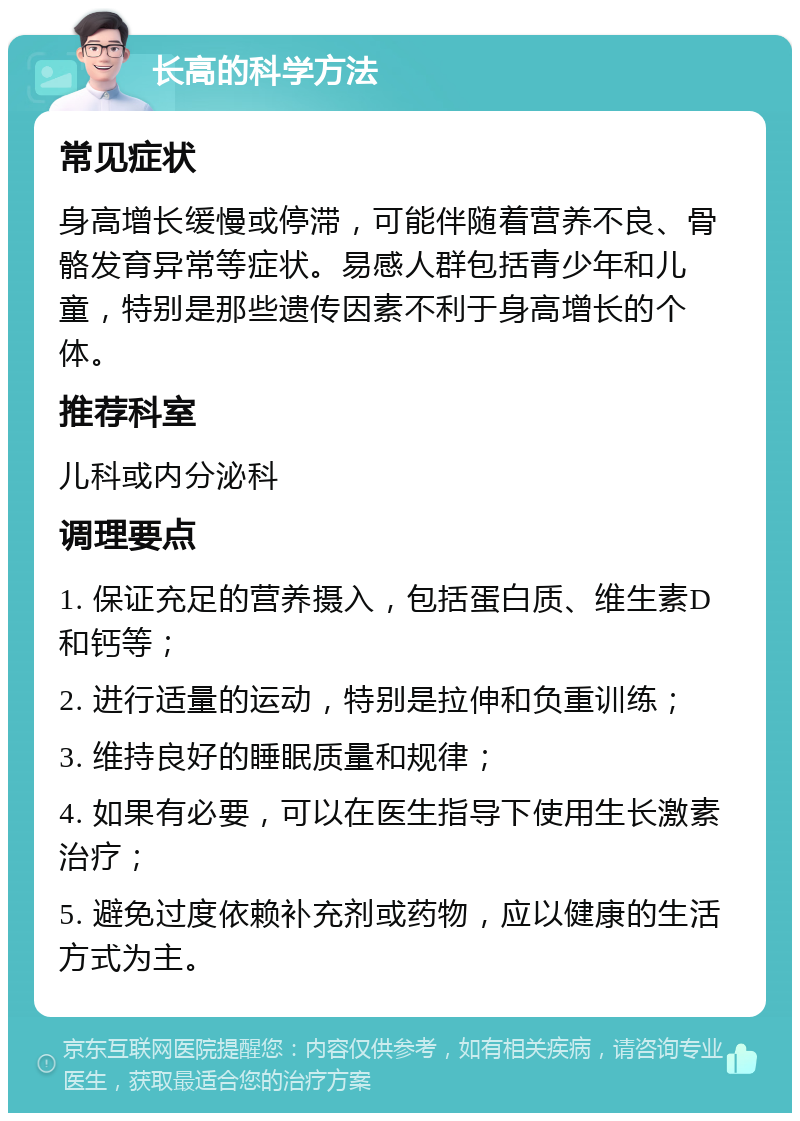 长高的科学方法 常见症状 身高增长缓慢或停滞，可能伴随着营养不良、骨骼发育异常等症状。易感人群包括青少年和儿童，特别是那些遗传因素不利于身高增长的个体。 推荐科室 儿科或内分泌科 调理要点 1. 保证充足的营养摄入，包括蛋白质、维生素D和钙等； 2. 进行适量的运动，特别是拉伸和负重训练； 3. 维持良好的睡眠质量和规律； 4. 如果有必要，可以在医生指导下使用生长激素治疗； 5. 避免过度依赖补充剂或药物，应以健康的生活方式为主。