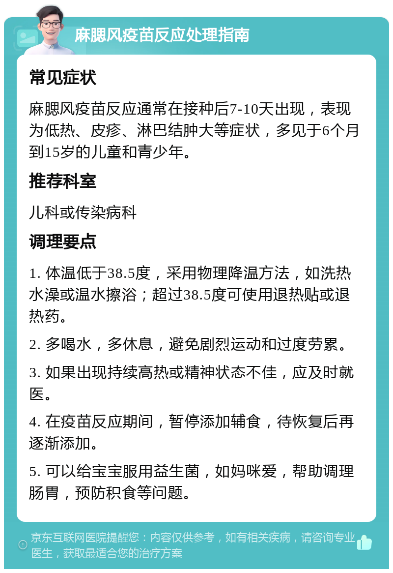 麻腮风疫苗反应处理指南 常见症状 麻腮风疫苗反应通常在接种后7-10天出现，表现为低热、皮疹、淋巴结肿大等症状，多见于6个月到15岁的儿童和青少年。 推荐科室 儿科或传染病科 调理要点 1. 体温低于38.5度，采用物理降温方法，如洗热水澡或温水擦浴；超过38.5度可使用退热贴或退热药。 2. 多喝水，多休息，避免剧烈运动和过度劳累。 3. 如果出现持续高热或精神状态不佳，应及时就医。 4. 在疫苗反应期间，暂停添加辅食，待恢复后再逐渐添加。 5. 可以给宝宝服用益生菌，如妈咪爱，帮助调理肠胃，预防积食等问题。