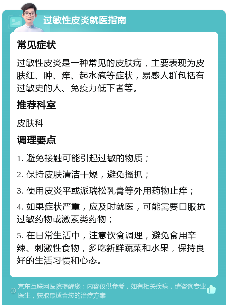 过敏性皮炎就医指南 常见症状 过敏性皮炎是一种常见的皮肤病，主要表现为皮肤红、肿、痒、起水疱等症状，易感人群包括有过敏史的人、免疫力低下者等。 推荐科室 皮肤科 调理要点 1. 避免接触可能引起过敏的物质； 2. 保持皮肤清洁干燥，避免搔抓； 3. 使用皮炎平或派瑞松乳膏等外用药物止痒； 4. 如果症状严重，应及时就医，可能需要口服抗过敏药物或激素类药物； 5. 在日常生活中，注意饮食调理，避免食用辛辣、刺激性食物，多吃新鲜蔬菜和水果，保持良好的生活习惯和心态。