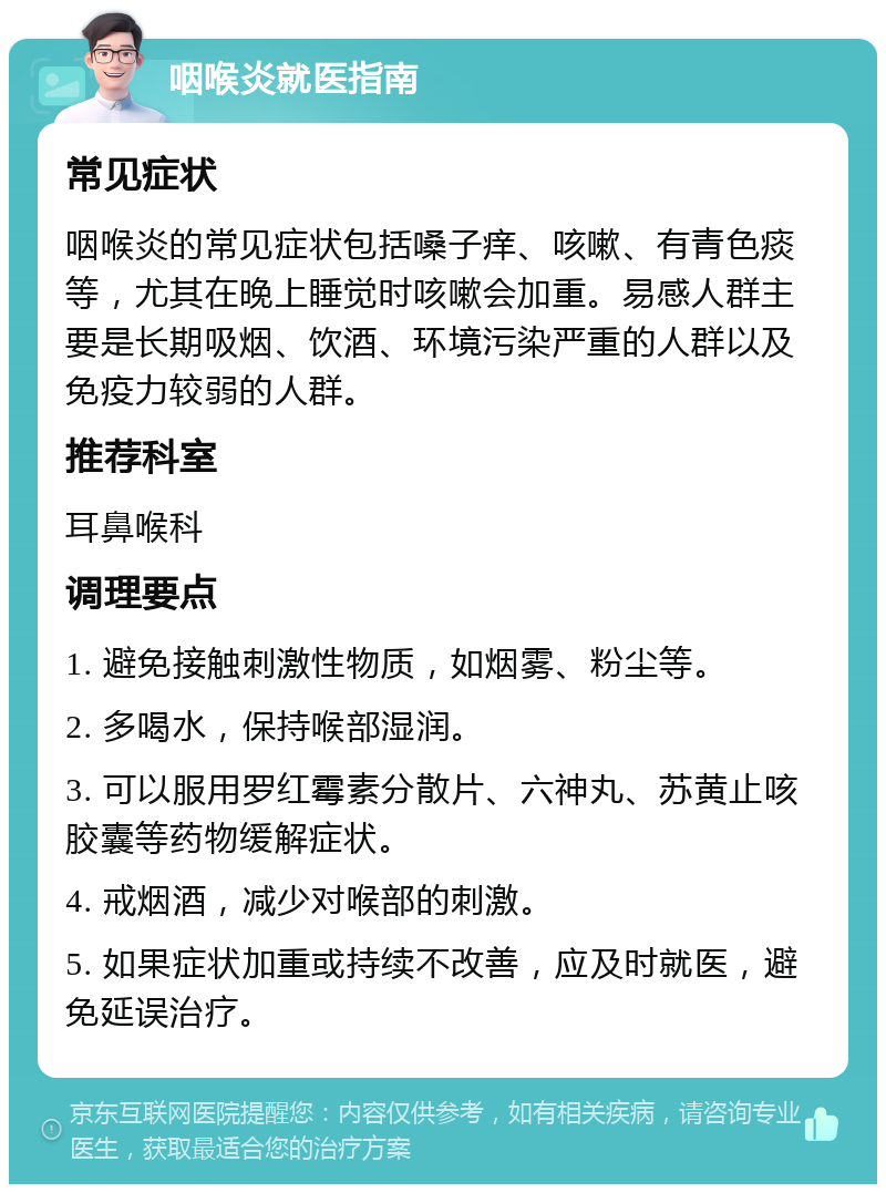 咽喉炎就医指南 常见症状 咽喉炎的常见症状包括嗓子痒、咳嗽、有青色痰等，尤其在晚上睡觉时咳嗽会加重。易感人群主要是长期吸烟、饮酒、环境污染严重的人群以及免疫力较弱的人群。 推荐科室 耳鼻喉科 调理要点 1. 避免接触刺激性物质，如烟雾、粉尘等。 2. 多喝水，保持喉部湿润。 3. 可以服用罗红霉素分散片、六神丸、苏黄止咳胶囊等药物缓解症状。 4. 戒烟酒，减少对喉部的刺激。 5. 如果症状加重或持续不改善，应及时就医，避免延误治疗。