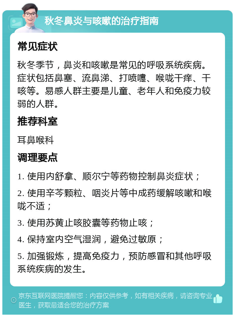 秋冬鼻炎与咳嗽的治疗指南 常见症状 秋冬季节，鼻炎和咳嗽是常见的呼吸系统疾病。症状包括鼻塞、流鼻涕、打喷嚏、喉咙干痒、干咳等。易感人群主要是儿童、老年人和免疫力较弱的人群。 推荐科室 耳鼻喉科 调理要点 1. 使用内舒拿、顺尔宁等药物控制鼻炎症状； 2. 使用辛芩颗粒、咽炎片等中成药缓解咳嗽和喉咙不适； 3. 使用苏黄止咳胶囊等药物止咳； 4. 保持室内空气湿润，避免过敏原； 5. 加强锻炼，提高免疫力，预防感冒和其他呼吸系统疾病的发生。