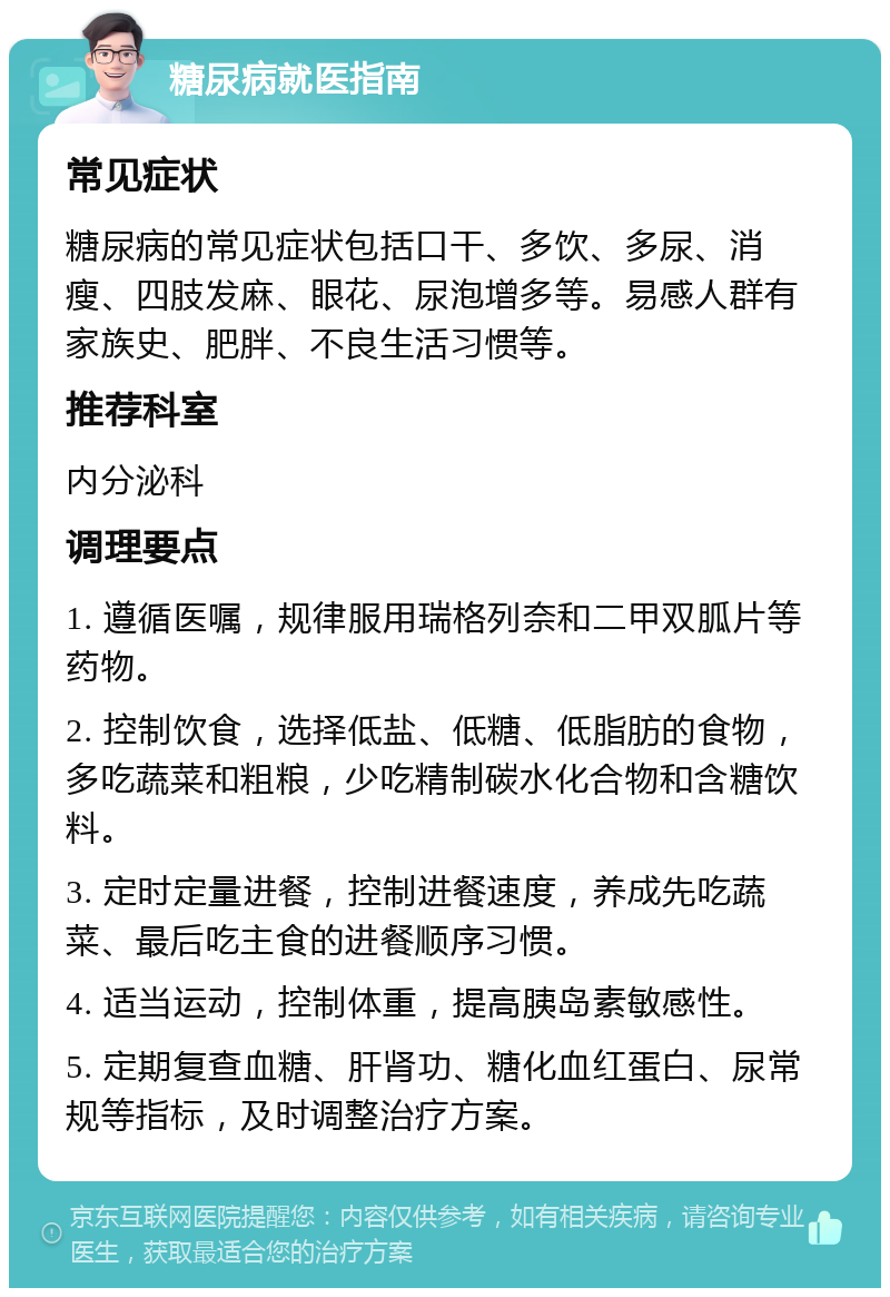 糖尿病就医指南 常见症状 糖尿病的常见症状包括口干、多饮、多尿、消瘦、四肢发麻、眼花、尿泡增多等。易感人群有家族史、肥胖、不良生活习惯等。 推荐科室 内分泌科 调理要点 1. 遵循医嘱，规律服用瑞格列奈和二甲双胍片等药物。 2. 控制饮食，选择低盐、低糖、低脂肪的食物，多吃蔬菜和粗粮，少吃精制碳水化合物和含糖饮料。 3. 定时定量进餐，控制进餐速度，养成先吃蔬菜、最后吃主食的进餐顺序习惯。 4. 适当运动，控制体重，提高胰岛素敏感性。 5. 定期复查血糖、肝肾功、糖化血红蛋白、尿常规等指标，及时调整治疗方案。