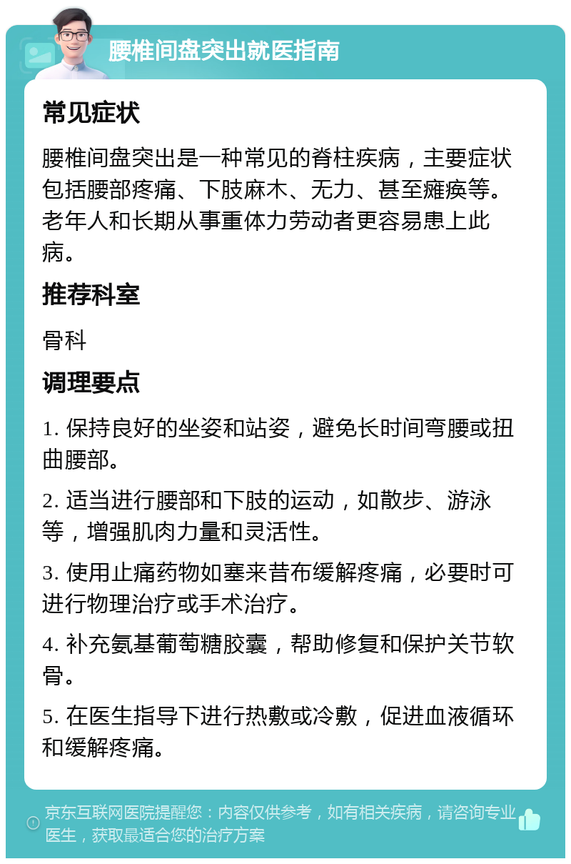 腰椎间盘突出就医指南 常见症状 腰椎间盘突出是一种常见的脊柱疾病，主要症状包括腰部疼痛、下肢麻木、无力、甚至瘫痪等。老年人和长期从事重体力劳动者更容易患上此病。 推荐科室 骨科 调理要点 1. 保持良好的坐姿和站姿，避免长时间弯腰或扭曲腰部。 2. 适当进行腰部和下肢的运动，如散步、游泳等，增强肌肉力量和灵活性。 3. 使用止痛药物如塞来昔布缓解疼痛，必要时可进行物理治疗或手术治疗。 4. 补充氨基葡萄糖胶囊，帮助修复和保护关节软骨。 5. 在医生指导下进行热敷或冷敷，促进血液循环和缓解疼痛。