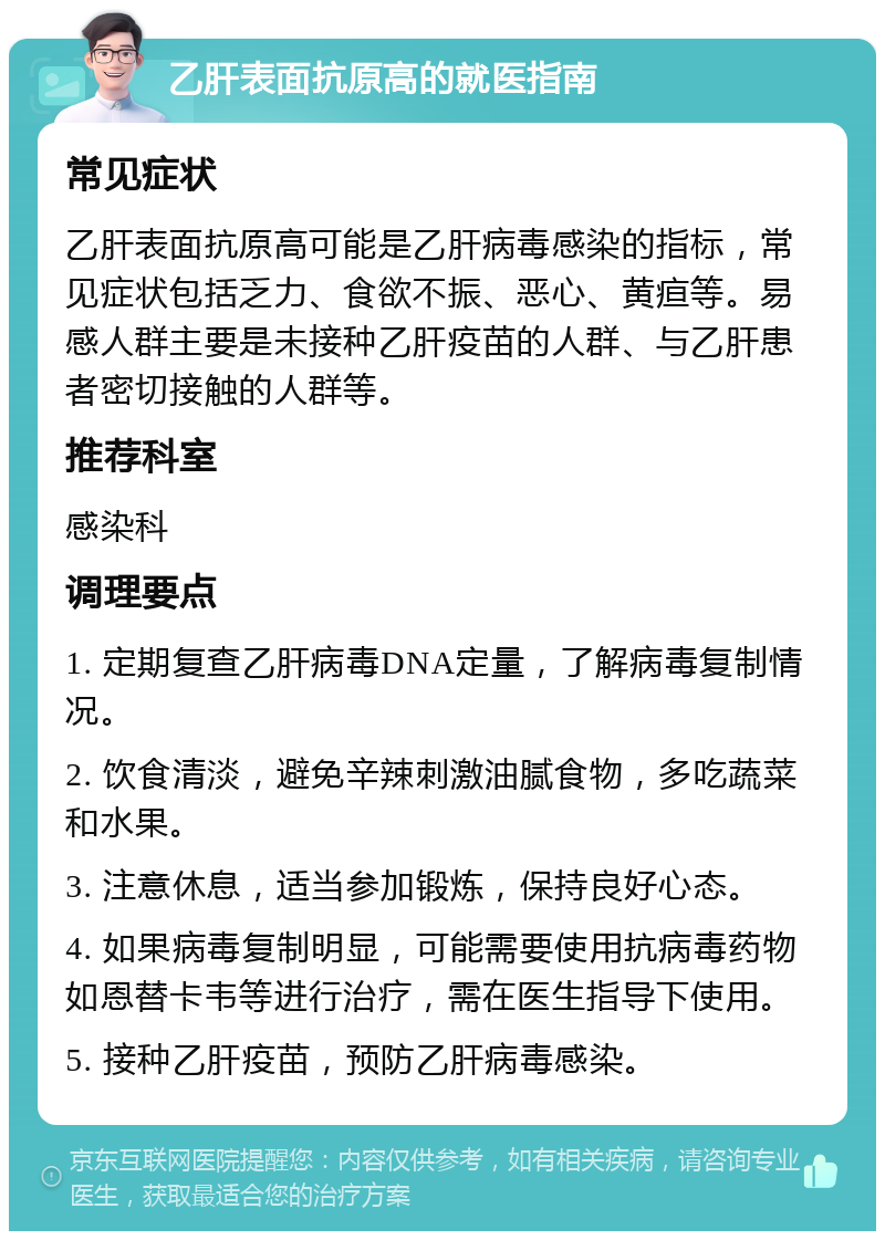 乙肝表面抗原高的就医指南 常见症状 乙肝表面抗原高可能是乙肝病毒感染的指标，常见症状包括乏力、食欲不振、恶心、黄疸等。易感人群主要是未接种乙肝疫苗的人群、与乙肝患者密切接触的人群等。 推荐科室 感染科 调理要点 1. 定期复查乙肝病毒DNA定量，了解病毒复制情况。 2. 饮食清淡，避免辛辣刺激油腻食物，多吃蔬菜和水果。 3. 注意休息，适当参加锻炼，保持良好心态。 4. 如果病毒复制明显，可能需要使用抗病毒药物如恩替卡韦等进行治疗，需在医生指导下使用。 5. 接种乙肝疫苗，预防乙肝病毒感染。