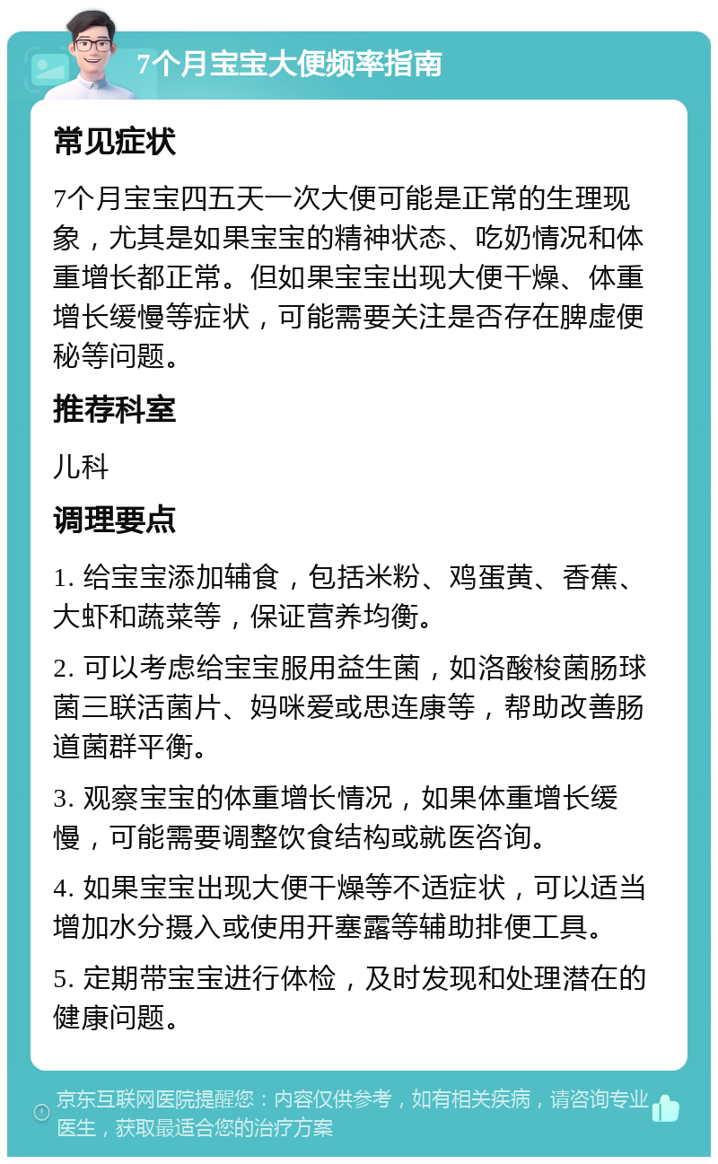 7个月宝宝大便频率指南 常见症状 7个月宝宝四五天一次大便可能是正常的生理现象，尤其是如果宝宝的精神状态、吃奶情况和体重增长都正常。但如果宝宝出现大便干燥、体重增长缓慢等症状，可能需要关注是否存在脾虚便秘等问题。 推荐科室 儿科 调理要点 1. 给宝宝添加辅食，包括米粉、鸡蛋黄、香蕉、大虾和蔬菜等，保证营养均衡。 2. 可以考虑给宝宝服用益生菌，如洛酸梭菌肠球菌三联活菌片、妈咪爱或思连康等，帮助改善肠道菌群平衡。 3. 观察宝宝的体重增长情况，如果体重增长缓慢，可能需要调整饮食结构或就医咨询。 4. 如果宝宝出现大便干燥等不适症状，可以适当增加水分摄入或使用开塞露等辅助排便工具。 5. 定期带宝宝进行体检，及时发现和处理潜在的健康问题。