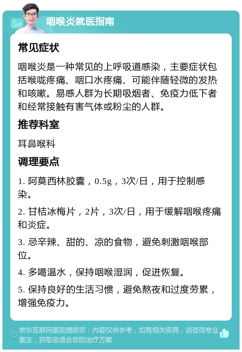 咽喉炎就医指南 常见症状 咽喉炎是一种常见的上呼吸道感染，主要症状包括喉咙疼痛、咽口水疼痛、可能伴随轻微的发热和咳嗽。易感人群为长期吸烟者、免疫力低下者和经常接触有害气体或粉尘的人群。 推荐科室 耳鼻喉科 调理要点 1. 阿莫西林胶囊，0.5g，3次/日，用于控制感染。 2. 甘桔冰梅片，2片，3次/日，用于缓解咽喉疼痛和炎症。 3. 忌辛辣、甜的、凉的食物，避免刺激咽喉部位。 4. 多喝温水，保持咽喉湿润，促进恢复。 5. 保持良好的生活习惯，避免熬夜和过度劳累，增强免疫力。