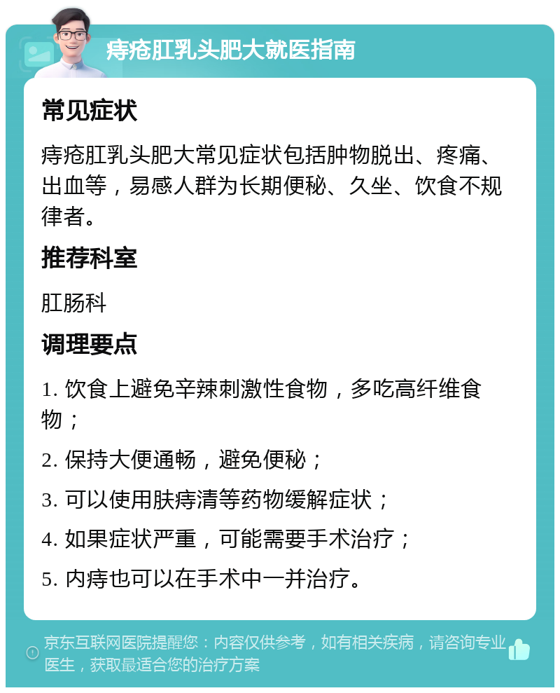 痔疮肛乳头肥大就医指南 常见症状 痔疮肛乳头肥大常见症状包括肿物脱出、疼痛、出血等，易感人群为长期便秘、久坐、饮食不规律者。 推荐科室 肛肠科 调理要点 1. 饮食上避免辛辣刺激性食物，多吃高纤维食物； 2. 保持大便通畅，避免便秘； 3. 可以使用肤痔清等药物缓解症状； 4. 如果症状严重，可能需要手术治疗； 5. 内痔也可以在手术中一并治疗。