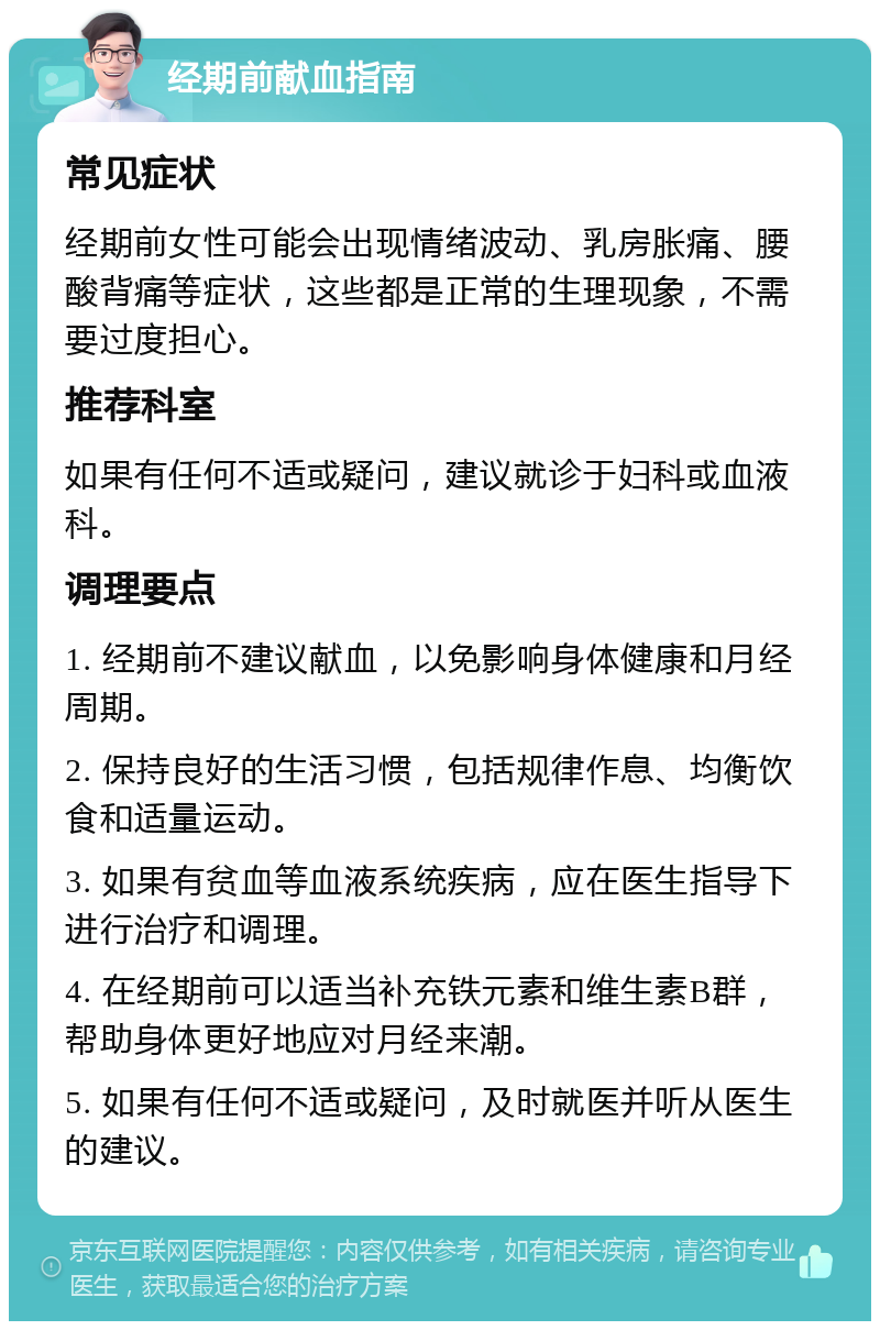 经期前献血指南 常见症状 经期前女性可能会出现情绪波动、乳房胀痛、腰酸背痛等症状，这些都是正常的生理现象，不需要过度担心。 推荐科室 如果有任何不适或疑问，建议就诊于妇科或血液科。 调理要点 1. 经期前不建议献血，以免影响身体健康和月经周期。 2. 保持良好的生活习惯，包括规律作息、均衡饮食和适量运动。 3. 如果有贫血等血液系统疾病，应在医生指导下进行治疗和调理。 4. 在经期前可以适当补充铁元素和维生素B群，帮助身体更好地应对月经来潮。 5. 如果有任何不适或疑问，及时就医并听从医生的建议。