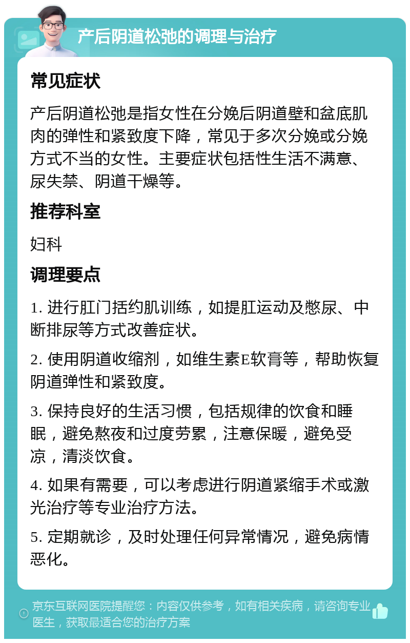 产后阴道松弛的调理与治疗 常见症状 产后阴道松弛是指女性在分娩后阴道壁和盆底肌肉的弹性和紧致度下降，常见于多次分娩或分娩方式不当的女性。主要症状包括性生活不满意、尿失禁、阴道干燥等。 推荐科室 妇科 调理要点 1. 进行肛门括约肌训练，如提肛运动及憋尿、中断排尿等方式改善症状。 2. 使用阴道收缩剂，如维生素E软膏等，帮助恢复阴道弹性和紧致度。 3. 保持良好的生活习惯，包括规律的饮食和睡眠，避免熬夜和过度劳累，注意保暖，避免受凉，清淡饮食。 4. 如果有需要，可以考虑进行阴道紧缩手术或激光治疗等专业治疗方法。 5. 定期就诊，及时处理任何异常情况，避免病情恶化。