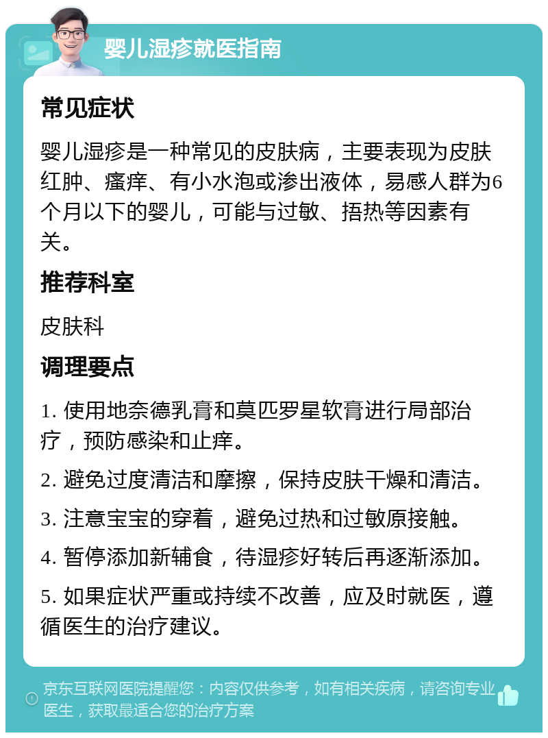 婴儿湿疹就医指南 常见症状 婴儿湿疹是一种常见的皮肤病，主要表现为皮肤红肿、瘙痒、有小水泡或渗出液体，易感人群为6个月以下的婴儿，可能与过敏、捂热等因素有关。 推荐科室 皮肤科 调理要点 1. 使用地奈德乳膏和莫匹罗星软膏进行局部治疗，预防感染和止痒。 2. 避免过度清洁和摩擦，保持皮肤干燥和清洁。 3. 注意宝宝的穿着，避免过热和过敏原接触。 4. 暂停添加新辅食，待湿疹好转后再逐渐添加。 5. 如果症状严重或持续不改善，应及时就医，遵循医生的治疗建议。