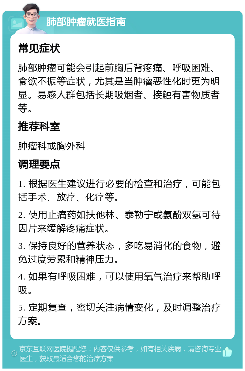 肺部肿瘤就医指南 常见症状 肺部肿瘤可能会引起前胸后背疼痛、呼吸困难、食欲不振等症状，尤其是当肿瘤恶性化时更为明显。易感人群包括长期吸烟者、接触有害物质者等。 推荐科室 肿瘤科或胸外科 调理要点 1. 根据医生建议进行必要的检查和治疗，可能包括手术、放疗、化疗等。 2. 使用止痛药如扶他林、泰勒宁或氨酚双氢可待因片来缓解疼痛症状。 3. 保持良好的营养状态，多吃易消化的食物，避免过度劳累和精神压力。 4. 如果有呼吸困难，可以使用氧气治疗来帮助呼吸。 5. 定期复查，密切关注病情变化，及时调整治疗方案。