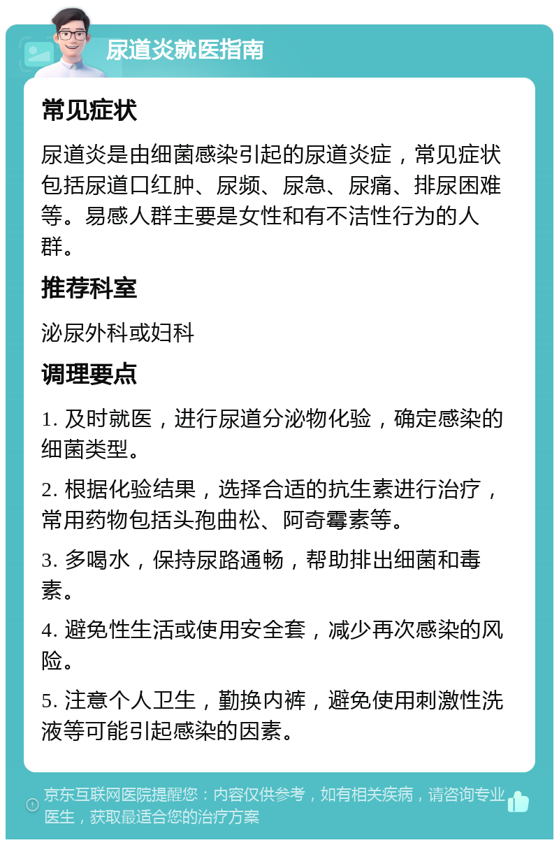 尿道炎就医指南 常见症状 尿道炎是由细菌感染引起的尿道炎症，常见症状包括尿道口红肿、尿频、尿急、尿痛、排尿困难等。易感人群主要是女性和有不洁性行为的人群。 推荐科室 泌尿外科或妇科 调理要点 1. 及时就医，进行尿道分泌物化验，确定感染的细菌类型。 2. 根据化验结果，选择合适的抗生素进行治疗，常用药物包括头孢曲松、阿奇霉素等。 3. 多喝水，保持尿路通畅，帮助排出细菌和毒素。 4. 避免性生活或使用安全套，减少再次感染的风险。 5. 注意个人卫生，勤换内裤，避免使用刺激性洗液等可能引起感染的因素。