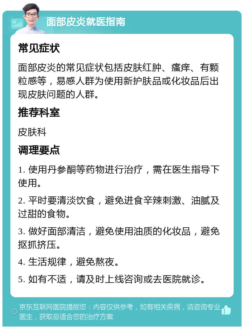 面部皮炎就医指南 常见症状 面部皮炎的常见症状包括皮肤红肿、瘙痒、有颗粒感等，易感人群为使用新护肤品或化妆品后出现皮肤问题的人群。 推荐科室 皮肤科 调理要点 1. 使用丹参酮等药物进行治疗，需在医生指导下使用。 2. 平时要清淡饮食，避免进食辛辣刺激、油腻及过甜的食物。 3. 做好面部清洁，避免使用油质的化妆品，避免抠抓挤压。 4. 生活规律，避免熬夜。 5. 如有不适，请及时上线咨询或去医院就诊。