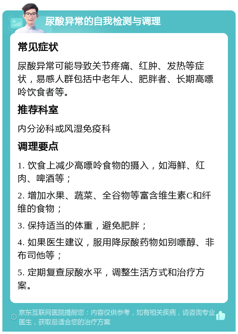 尿酸异常的自我检测与调理 常见症状 尿酸异常可能导致关节疼痛、红肿、发热等症状，易感人群包括中老年人、肥胖者、长期高嘌呤饮食者等。 推荐科室 内分泌科或风湿免疫科 调理要点 1. 饮食上减少高嘌呤食物的摄入，如海鲜、红肉、啤酒等； 2. 增加水果、蔬菜、全谷物等富含维生素C和纤维的食物； 3. 保持适当的体重，避免肥胖； 4. 如果医生建议，服用降尿酸药物如别嘌醇、非布司他等； 5. 定期复查尿酸水平，调整生活方式和治疗方案。