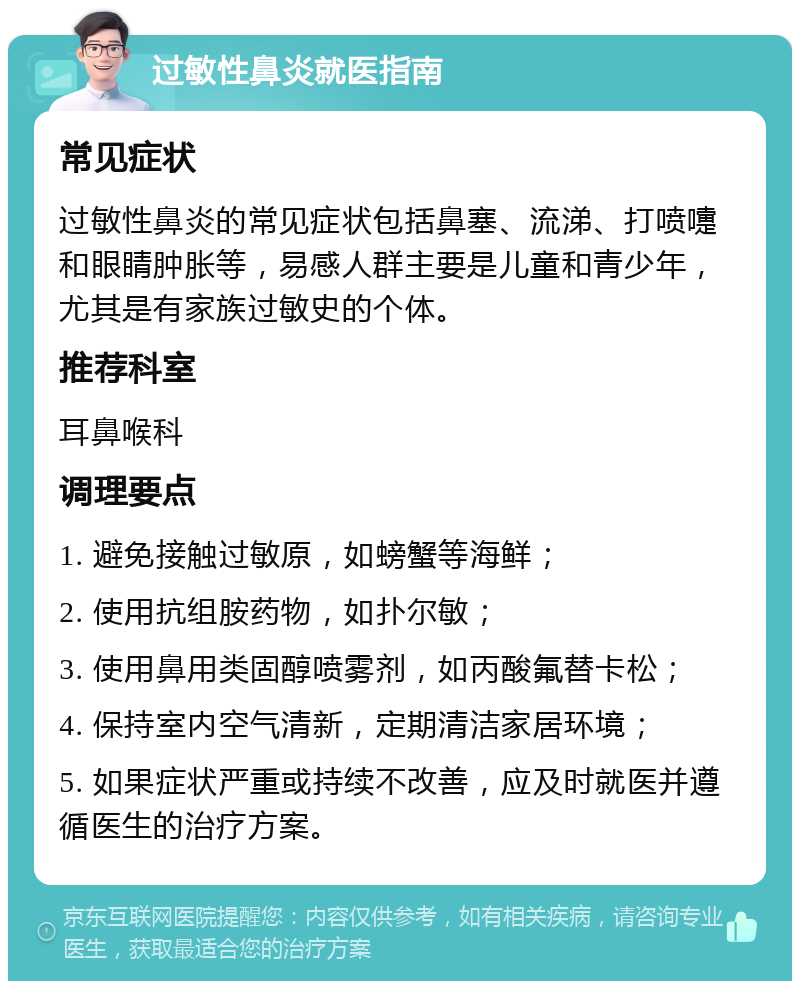 过敏性鼻炎就医指南 常见症状 过敏性鼻炎的常见症状包括鼻塞、流涕、打喷嚏和眼睛肿胀等，易感人群主要是儿童和青少年，尤其是有家族过敏史的个体。 推荐科室 耳鼻喉科 调理要点 1. 避免接触过敏原，如螃蟹等海鲜； 2. 使用抗组胺药物，如扑尔敏； 3. 使用鼻用类固醇喷雾剂，如丙酸氟替卡松； 4. 保持室内空气清新，定期清洁家居环境； 5. 如果症状严重或持续不改善，应及时就医并遵循医生的治疗方案。