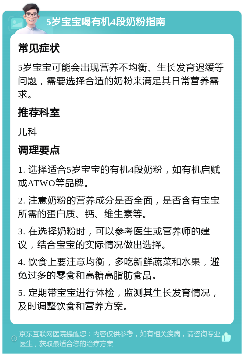 5岁宝宝喝有机4段奶粉指南 常见症状 5岁宝宝可能会出现营养不均衡、生长发育迟缓等问题，需要选择合适的奶粉来满足其日常营养需求。 推荐科室 儿科 调理要点 1. 选择适合5岁宝宝的有机4段奶粉，如有机启赋或ATWO等品牌。 2. 注意奶粉的营养成分是否全面，是否含有宝宝所需的蛋白质、钙、维生素等。 3. 在选择奶粉时，可以参考医生或营养师的建议，结合宝宝的实际情况做出选择。 4. 饮食上要注意均衡，多吃新鲜蔬菜和水果，避免过多的零食和高糖高脂肪食品。 5. 定期带宝宝进行体检，监测其生长发育情况，及时调整饮食和营养方案。