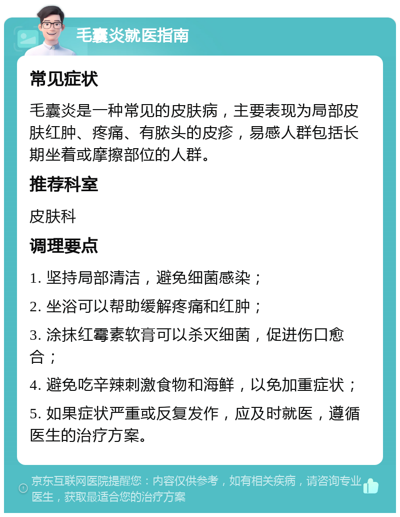 毛囊炎就医指南 常见症状 毛囊炎是一种常见的皮肤病，主要表现为局部皮肤红肿、疼痛、有脓头的皮疹，易感人群包括长期坐着或摩擦部位的人群。 推荐科室 皮肤科 调理要点 1. 坚持局部清洁，避免细菌感染； 2. 坐浴可以帮助缓解疼痛和红肿； 3. 涂抹红霉素软膏可以杀灭细菌，促进伤口愈合； 4. 避免吃辛辣刺激食物和海鲜，以免加重症状； 5. 如果症状严重或反复发作，应及时就医，遵循医生的治疗方案。