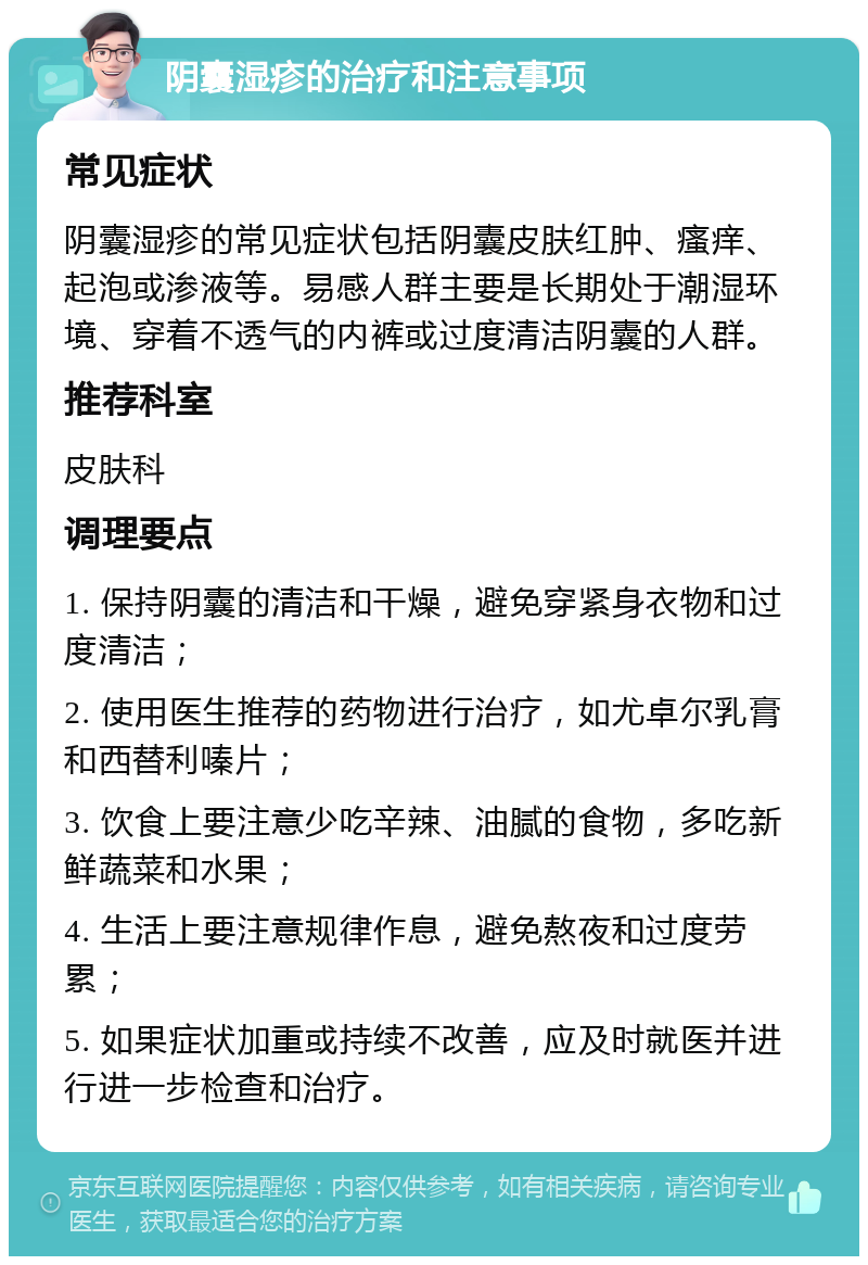 阴囊湿疹的治疗和注意事项 常见症状 阴囊湿疹的常见症状包括阴囊皮肤红肿、瘙痒、起泡或渗液等。易感人群主要是长期处于潮湿环境、穿着不透气的内裤或过度清洁阴囊的人群。 推荐科室 皮肤科 调理要点 1. 保持阴囊的清洁和干燥，避免穿紧身衣物和过度清洁； 2. 使用医生推荐的药物进行治疗，如尤卓尔乳膏和西替利嗪片； 3. 饮食上要注意少吃辛辣、油腻的食物，多吃新鲜蔬菜和水果； 4. 生活上要注意规律作息，避免熬夜和过度劳累； 5. 如果症状加重或持续不改善，应及时就医并进行进一步检查和治疗。