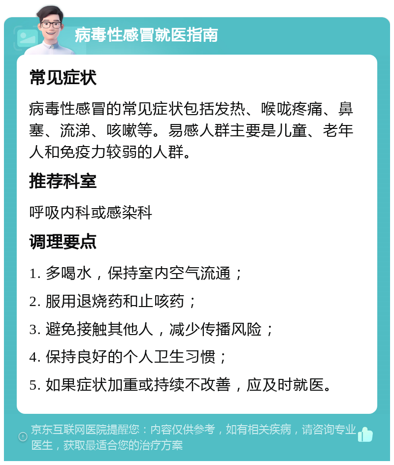 病毒性感冒就医指南 常见症状 病毒性感冒的常见症状包括发热、喉咙疼痛、鼻塞、流涕、咳嗽等。易感人群主要是儿童、老年人和免疫力较弱的人群。 推荐科室 呼吸内科或感染科 调理要点 1. 多喝水，保持室内空气流通； 2. 服用退烧药和止咳药； 3. 避免接触其他人，减少传播风险； 4. 保持良好的个人卫生习惯； 5. 如果症状加重或持续不改善，应及时就医。