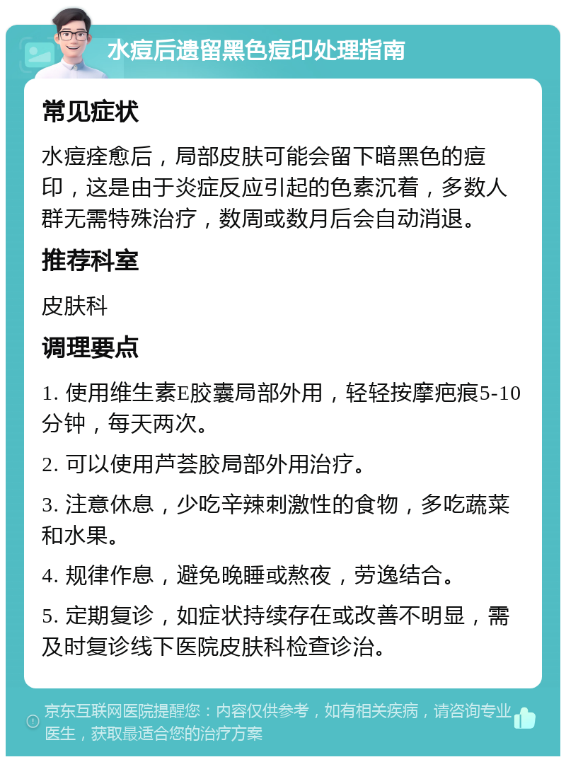 水痘后遗留黑色痘印处理指南 常见症状 水痘痊愈后，局部皮肤可能会留下暗黑色的痘印，这是由于炎症反应引起的色素沉着，多数人群无需特殊治疗，数周或数月后会自动消退。 推荐科室 皮肤科 调理要点 1. 使用维生素E胶囊局部外用，轻轻按摩疤痕5-10分钟，每天两次。 2. 可以使用芦荟胶局部外用治疗。 3. 注意休息，少吃辛辣刺激性的食物，多吃蔬菜和水果。 4. 规律作息，避免晚睡或熬夜，劳逸结合。 5. 定期复诊，如症状持续存在或改善不明显，需及时复诊线下医院皮肤科检查诊治。