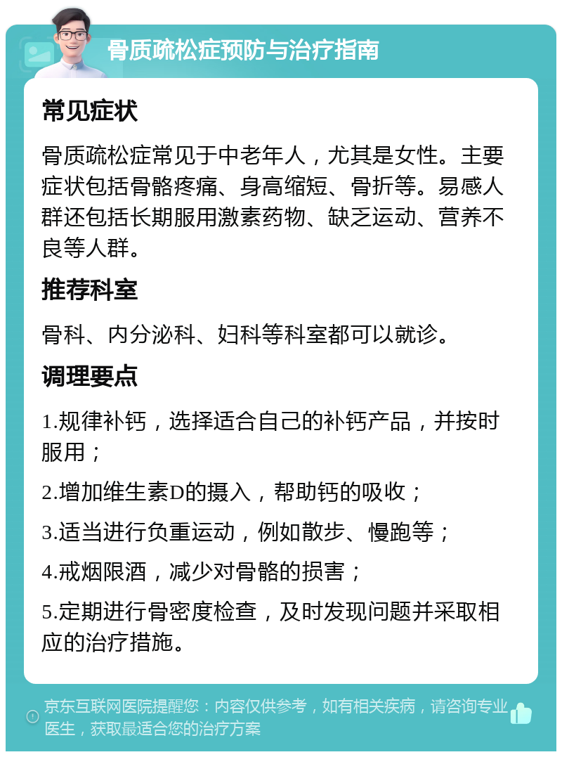 骨质疏松症预防与治疗指南 常见症状 骨质疏松症常见于中老年人，尤其是女性。主要症状包括骨骼疼痛、身高缩短、骨折等。易感人群还包括长期服用激素药物、缺乏运动、营养不良等人群。 推荐科室 骨科、内分泌科、妇科等科室都可以就诊。 调理要点 1.规律补钙，选择适合自己的补钙产品，并按时服用； 2.增加维生素D的摄入，帮助钙的吸收； 3.适当进行负重运动，例如散步、慢跑等； 4.戒烟限酒，减少对骨骼的损害； 5.定期进行骨密度检查，及时发现问题并采取相应的治疗措施。