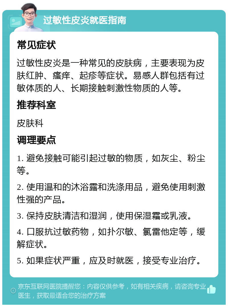 过敏性皮炎就医指南 常见症状 过敏性皮炎是一种常见的皮肤病，主要表现为皮肤红肿、瘙痒、起疹等症状。易感人群包括有过敏体质的人、长期接触刺激性物质的人等。 推荐科室 皮肤科 调理要点 1. 避免接触可能引起过敏的物质，如灰尘、粉尘等。 2. 使用温和的沐浴露和洗涤用品，避免使用刺激性强的产品。 3. 保持皮肤清洁和湿润，使用保湿霜或乳液。 4. 口服抗过敏药物，如扑尔敏、氯雷他定等，缓解症状。 5. 如果症状严重，应及时就医，接受专业治疗。