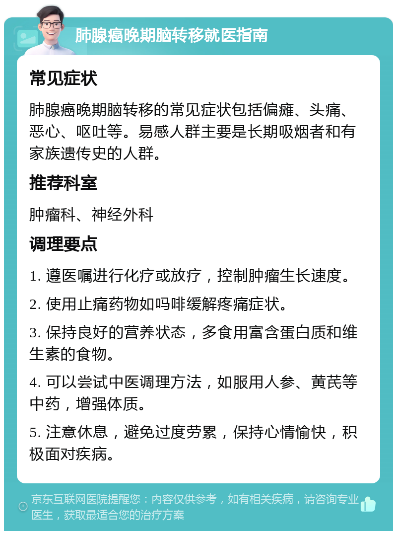 肺腺癌晚期脑转移就医指南 常见症状 肺腺癌晚期脑转移的常见症状包括偏瘫、头痛、恶心、呕吐等。易感人群主要是长期吸烟者和有家族遗传史的人群。 推荐科室 肿瘤科、神经外科 调理要点 1. 遵医嘱进行化疗或放疗，控制肿瘤生长速度。 2. 使用止痛药物如吗啡缓解疼痛症状。 3. 保持良好的营养状态，多食用富含蛋白质和维生素的食物。 4. 可以尝试中医调理方法，如服用人参、黄芪等中药，增强体质。 5. 注意休息，避免过度劳累，保持心情愉快，积极面对疾病。