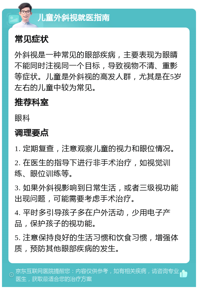 儿童外斜视就医指南 常见症状 外斜视是一种常见的眼部疾病，主要表现为眼睛不能同时注视同一个目标，导致视物不清、重影等症状。儿童是外斜视的高发人群，尤其是在5岁左右的儿童中较为常见。 推荐科室 眼科 调理要点 1. 定期复查，注意观察儿童的视力和眼位情况。 2. 在医生的指导下进行非手术治疗，如视觉训练、眼位训练等。 3. 如果外斜视影响到日常生活，或者三级视功能出现问题，可能需要考虑手术治疗。 4. 平时多引导孩子多在户外活动，少用电子产品，保护孩子的视功能。 5. 注意保持良好的生活习惯和饮食习惯，增强体质，预防其他眼部疾病的发生。