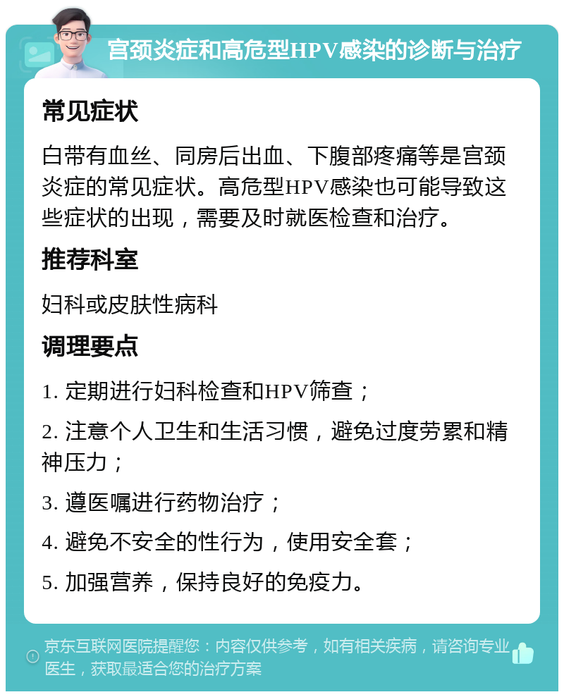 宫颈炎症和高危型HPV感染的诊断与治疗 常见症状 白带有血丝、同房后出血、下腹部疼痛等是宫颈炎症的常见症状。高危型HPV感染也可能导致这些症状的出现，需要及时就医检查和治疗。 推荐科室 妇科或皮肤性病科 调理要点 1. 定期进行妇科检查和HPV筛查； 2. 注意个人卫生和生活习惯，避免过度劳累和精神压力； 3. 遵医嘱进行药物治疗； 4. 避免不安全的性行为，使用安全套； 5. 加强营养，保持良好的免疫力。