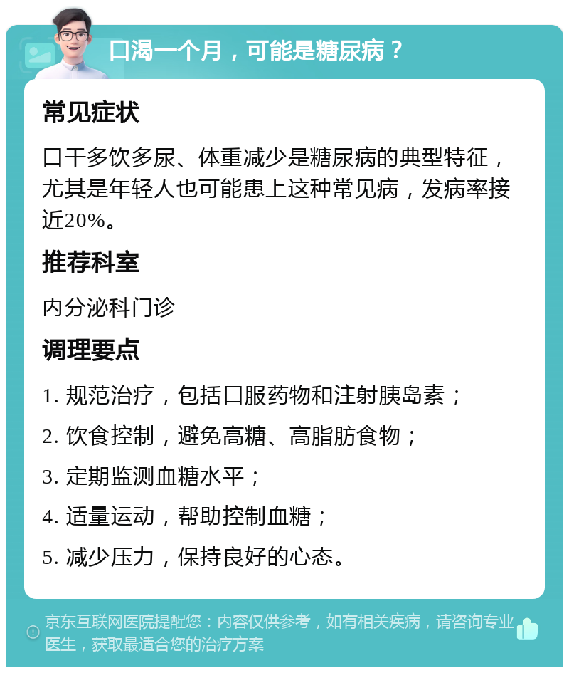 口渴一个月，可能是糖尿病？ 常见症状 口干多饮多尿、体重减少是糖尿病的典型特征，尤其是年轻人也可能患上这种常见病，发病率接近20%。 推荐科室 内分泌科门诊 调理要点 1. 规范治疗，包括口服药物和注射胰岛素； 2. 饮食控制，避免高糖、高脂肪食物； 3. 定期监测血糖水平； 4. 适量运动，帮助控制血糖； 5. 减少压力，保持良好的心态。