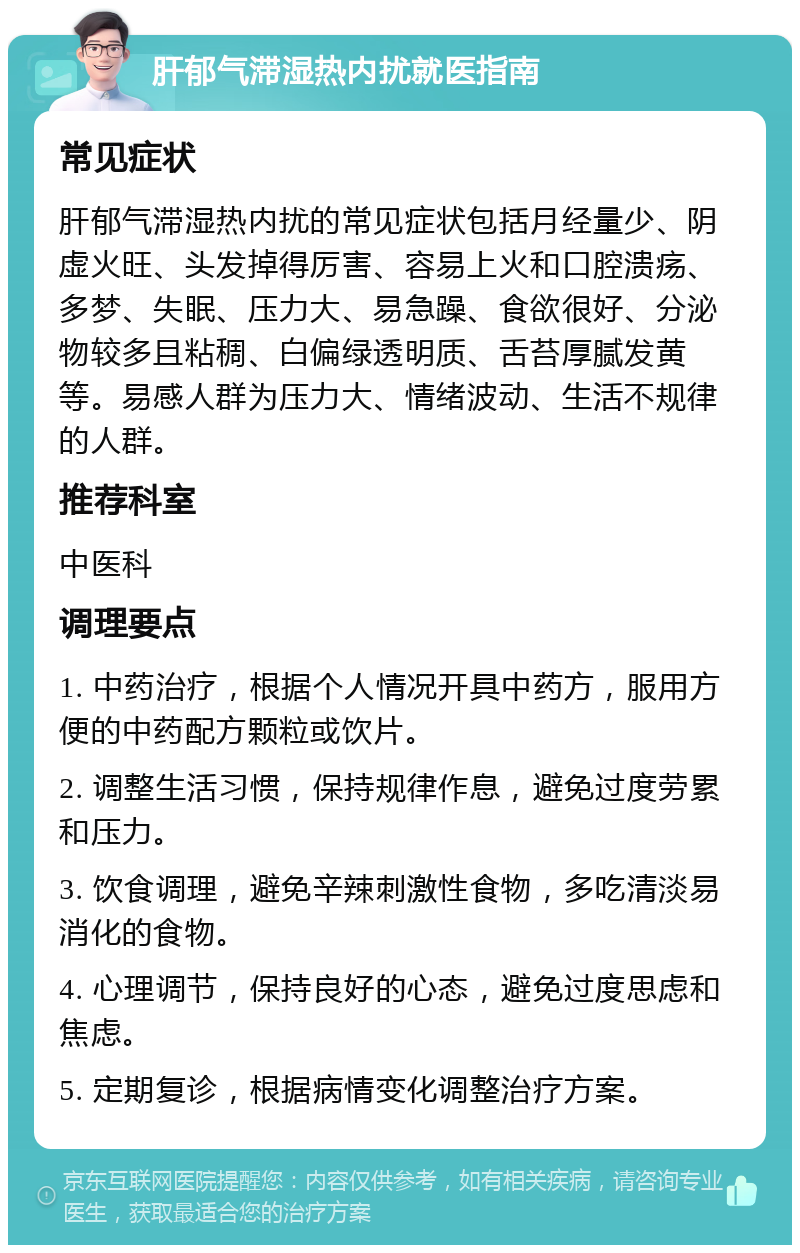 肝郁气滞湿热内扰就医指南 常见症状 肝郁气滞湿热内扰的常见症状包括月经量少、阴虚火旺、头发掉得厉害、容易上火和口腔溃疡、多梦、失眠、压力大、易急躁、食欲很好、分泌物较多且粘稠、白偏绿透明质、舌苔厚腻发黄等。易感人群为压力大、情绪波动、生活不规律的人群。 推荐科室 中医科 调理要点 1. 中药治疗，根据个人情况开具中药方，服用方便的中药配方颗粒或饮片。 2. 调整生活习惯，保持规律作息，避免过度劳累和压力。 3. 饮食调理，避免辛辣刺激性食物，多吃清淡易消化的食物。 4. 心理调节，保持良好的心态，避免过度思虑和焦虑。 5. 定期复诊，根据病情变化调整治疗方案。