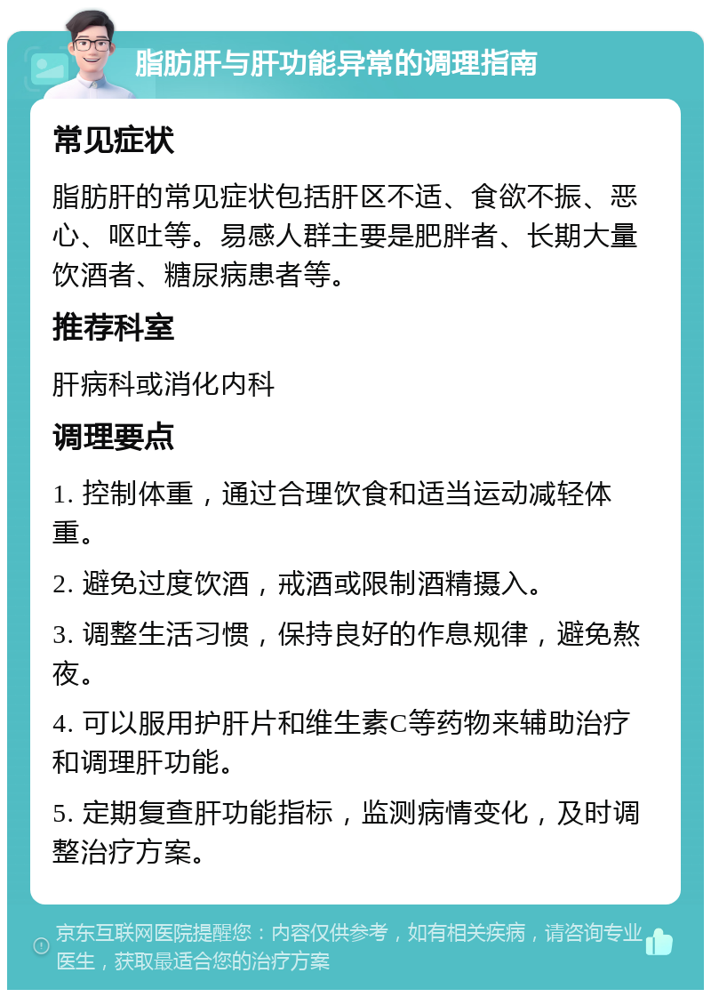 脂肪肝与肝功能异常的调理指南 常见症状 脂肪肝的常见症状包括肝区不适、食欲不振、恶心、呕吐等。易感人群主要是肥胖者、长期大量饮酒者、糖尿病患者等。 推荐科室 肝病科或消化内科 调理要点 1. 控制体重，通过合理饮食和适当运动减轻体重。 2. 避免过度饮酒，戒酒或限制酒精摄入。 3. 调整生活习惯，保持良好的作息规律，避免熬夜。 4. 可以服用护肝片和维生素C等药物来辅助治疗和调理肝功能。 5. 定期复查肝功能指标，监测病情变化，及时调整治疗方案。