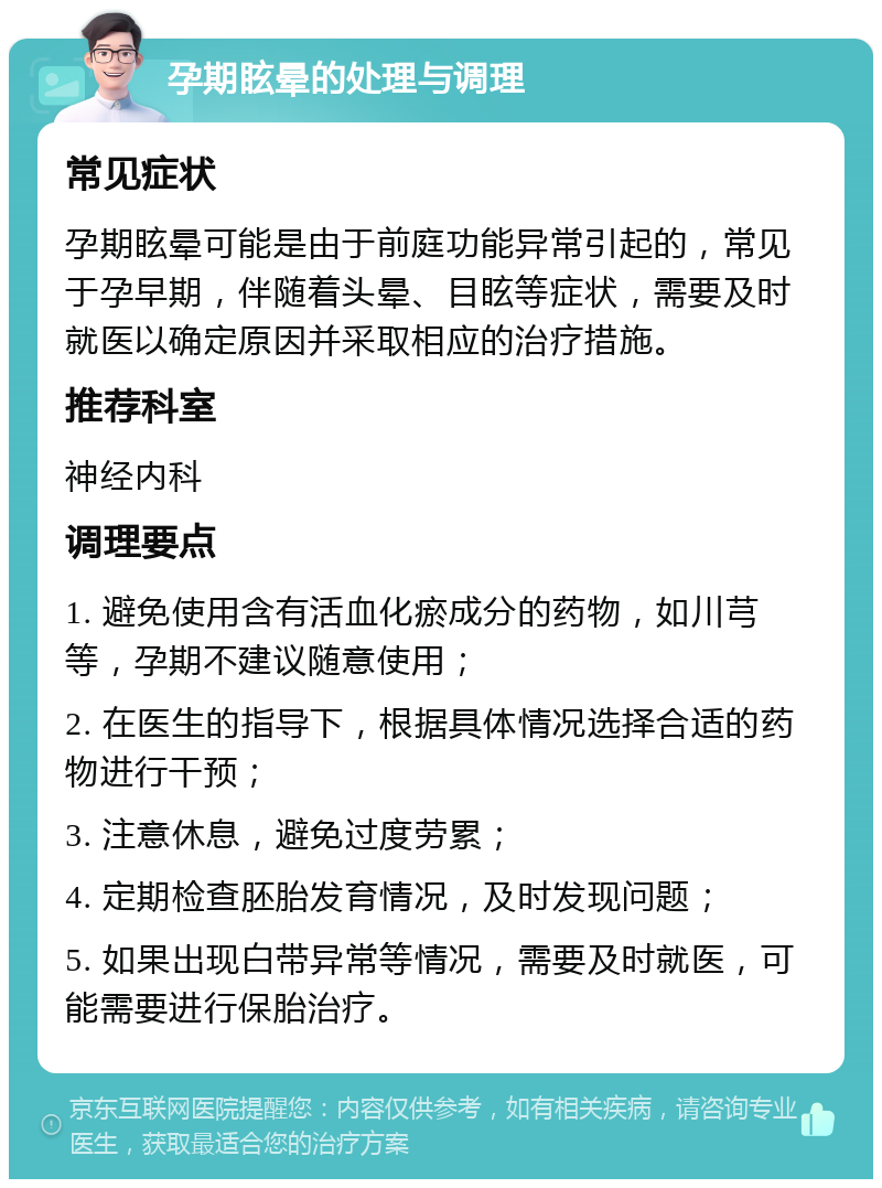 孕期眩晕的处理与调理 常见症状 孕期眩晕可能是由于前庭功能异常引起的，常见于孕早期，伴随着头晕、目眩等症状，需要及时就医以确定原因并采取相应的治疗措施。 推荐科室 神经内科 调理要点 1. 避免使用含有活血化瘀成分的药物，如川芎等，孕期不建议随意使用； 2. 在医生的指导下，根据具体情况选择合适的药物进行干预； 3. 注意休息，避免过度劳累； 4. 定期检查胚胎发育情况，及时发现问题； 5. 如果出现白带异常等情况，需要及时就医，可能需要进行保胎治疗。