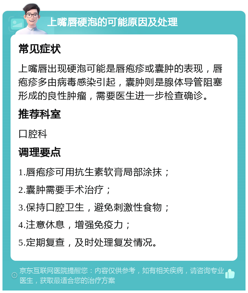 上嘴唇硬泡的可能原因及处理 常见症状 上嘴唇出现硬泡可能是唇疱疹或囊肿的表现，唇疱疹多由病毒感染引起，囊肿则是腺体导管阻塞形成的良性肿瘤，需要医生进一步检查确诊。 推荐科室 口腔科 调理要点 1.唇疱疹可用抗生素软膏局部涂抹； 2.囊肿需要手术治疗； 3.保持口腔卫生，避免刺激性食物； 4.注意休息，增强免疫力； 5.定期复查，及时处理复发情况。