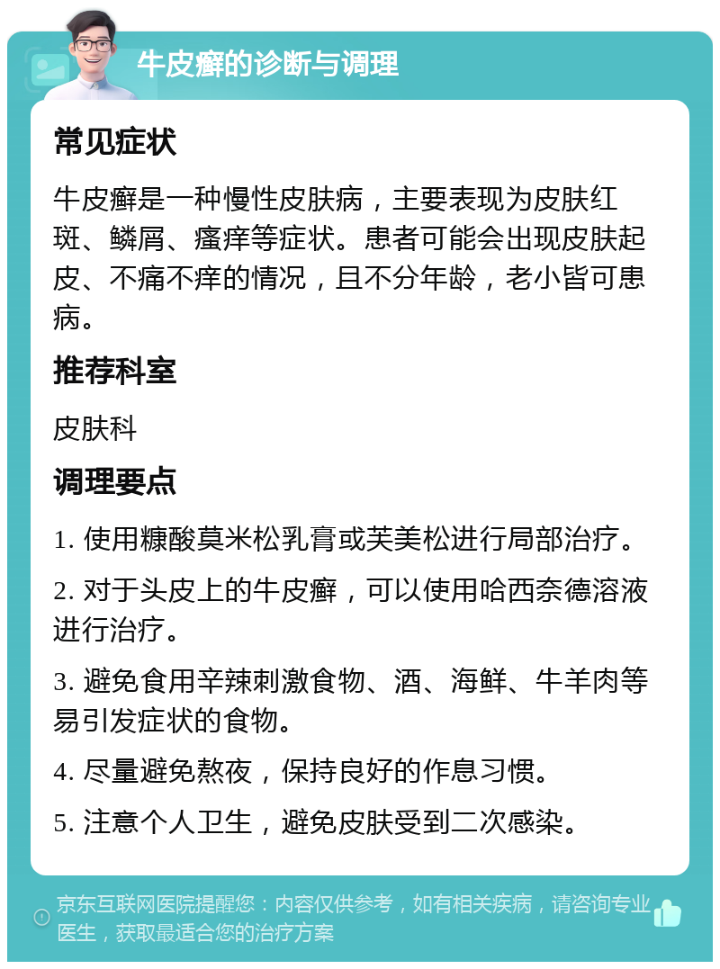 牛皮癣的诊断与调理 常见症状 牛皮癣是一种慢性皮肤病，主要表现为皮肤红斑、鳞屑、瘙痒等症状。患者可能会出现皮肤起皮、不痛不痒的情况，且不分年龄，老小皆可患病。 推荐科室 皮肤科 调理要点 1. 使用糠酸莫米松乳膏或芙美松进行局部治疗。 2. 对于头皮上的牛皮癣，可以使用哈西奈德溶液进行治疗。 3. 避免食用辛辣刺激食物、酒、海鲜、牛羊肉等易引发症状的食物。 4. 尽量避免熬夜，保持良好的作息习惯。 5. 注意个人卫生，避免皮肤受到二次感染。