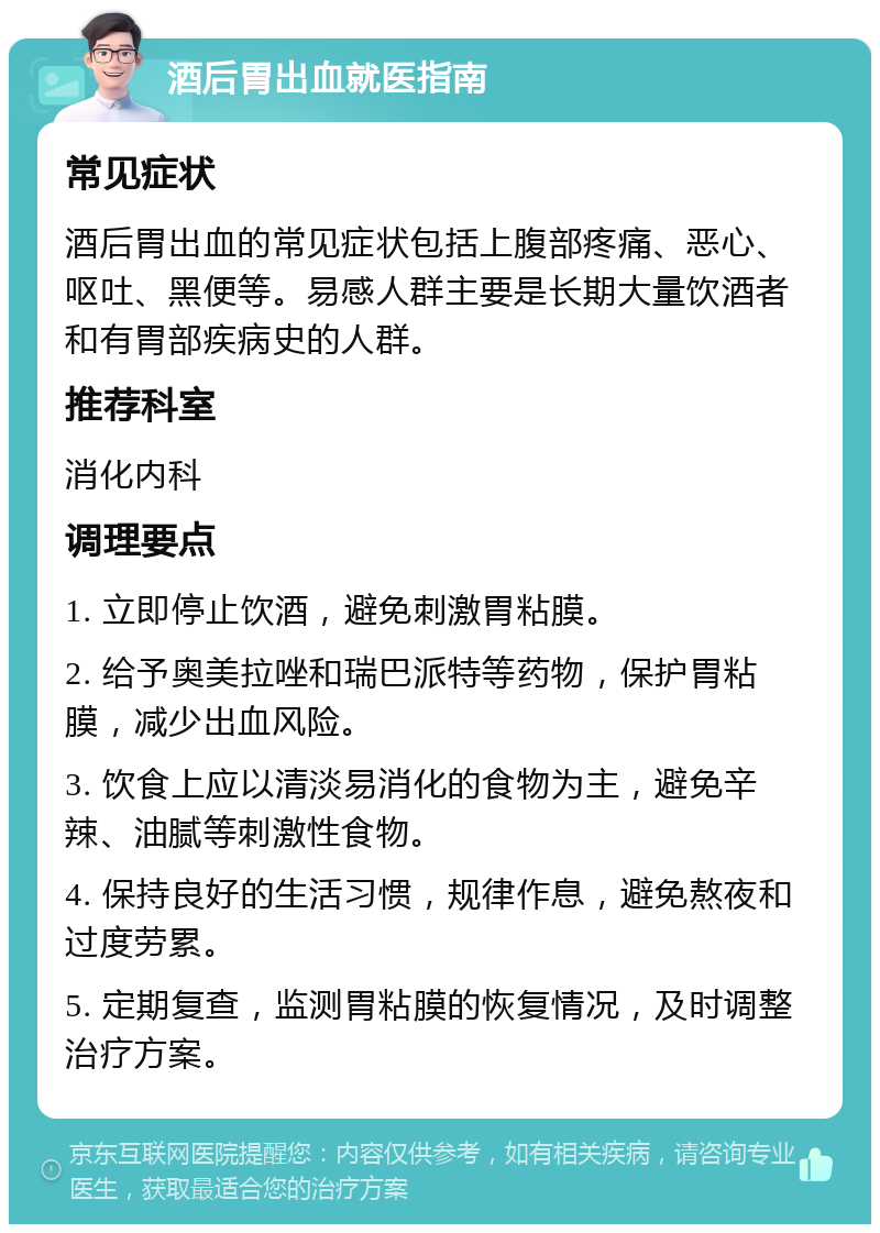 酒后胃出血就医指南 常见症状 酒后胃出血的常见症状包括上腹部疼痛、恶心、呕吐、黑便等。易感人群主要是长期大量饮酒者和有胃部疾病史的人群。 推荐科室 消化内科 调理要点 1. 立即停止饮酒，避免刺激胃粘膜。 2. 给予奥美拉唑和瑞巴派特等药物，保护胃粘膜，减少出血风险。 3. 饮食上应以清淡易消化的食物为主，避免辛辣、油腻等刺激性食物。 4. 保持良好的生活习惯，规律作息，避免熬夜和过度劳累。 5. 定期复查，监测胃粘膜的恢复情况，及时调整治疗方案。